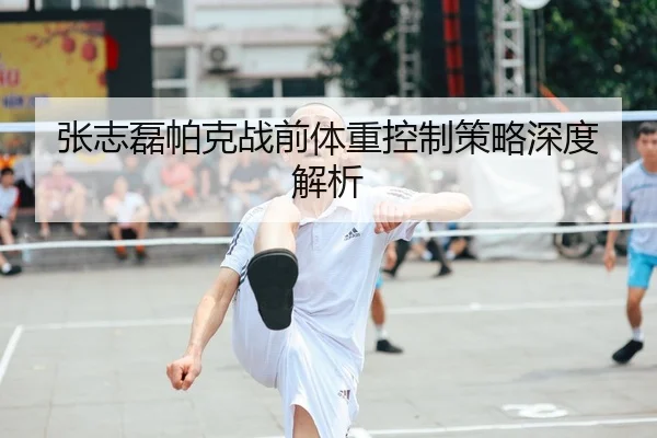 张志磊帕克战前体重控制策略深度解析